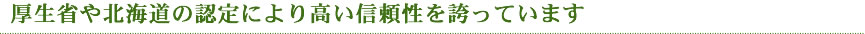 厚生省や北海道の認定により高い信頼性を誇っています